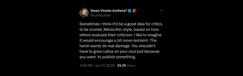 An image of a Tweet by Swen Vincke that reads "Sometimes I think it'd be a good idea for critics to be scored, Metacritic-style, based on how others evaluate their criticism. I like to imagine it would encourage a bit more restraint. The harsh words do real damage. You shouldn't have to grow callus on your soul just because you want to publish something."